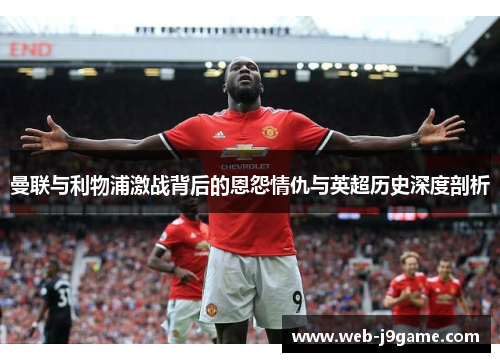 曼联与利物浦激战背后的恩怨情仇与英超历史深度剖析