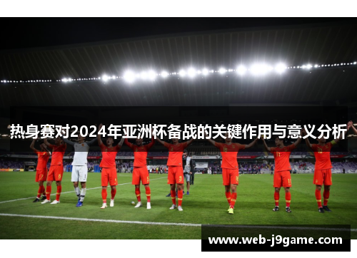 热身赛对2024年亚洲杯备战的关键作用与意义分析